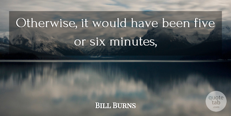 Bill Burns Quote About Five, Six: Otherwise It Would Have Been...