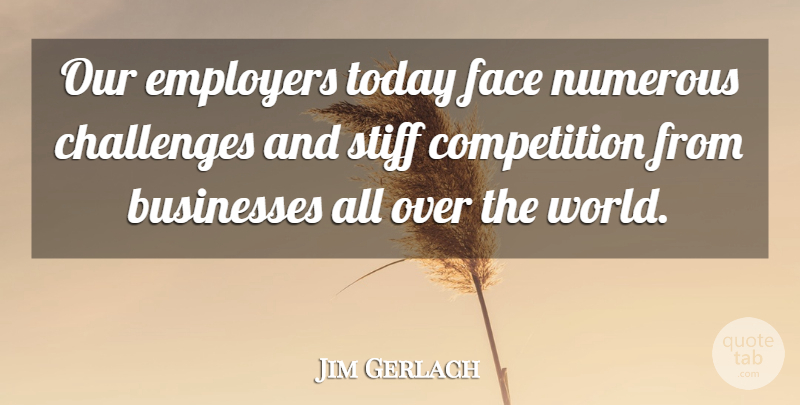 Jim Gerlach Quote About Businesses, Competition, Employers, Numerous, Stiff: Our Employers Today Face Numerous...