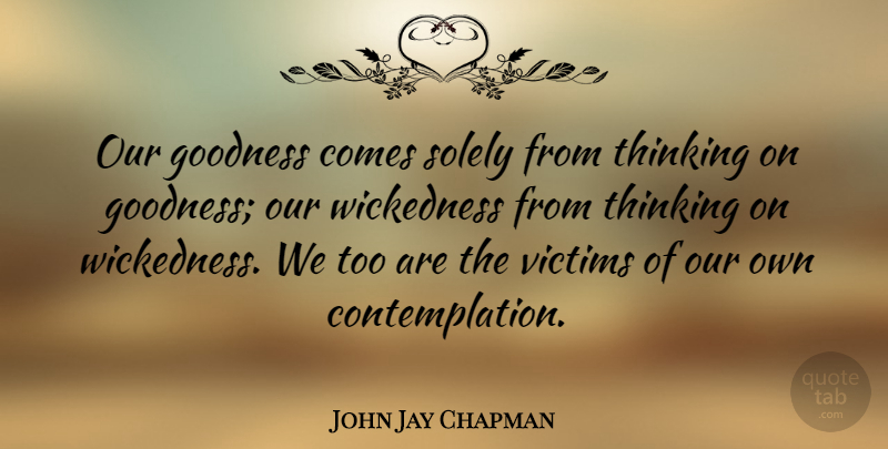 John Jay Chapman Quote About Thinking, Wickedness, Victim: Our Goodness Comes Solely From...