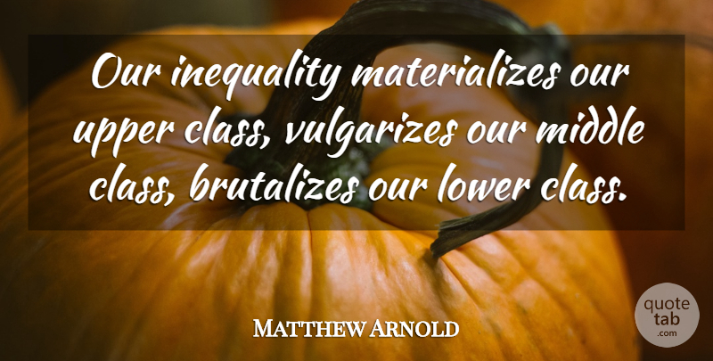 Matthew Arnold Quote About Class, Wealth, Middle: Our Inequality Materializes Our Upper...