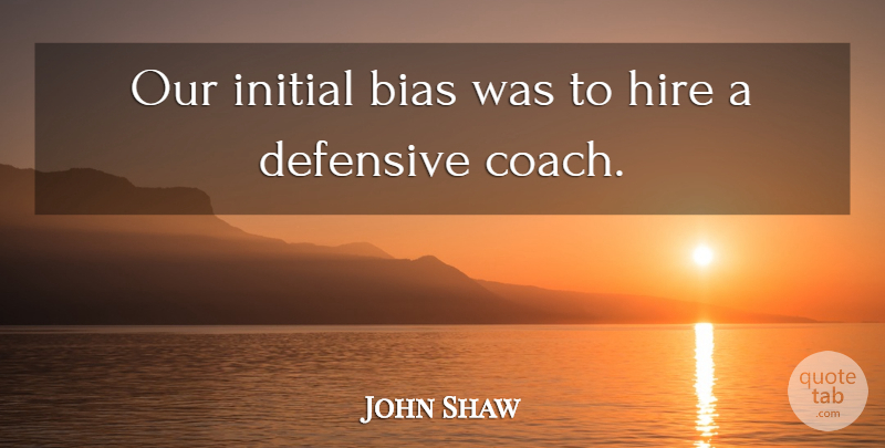 John Shaw Quote About Bias, Defensive, Hire, Initial: Our Initial Bias Was To...