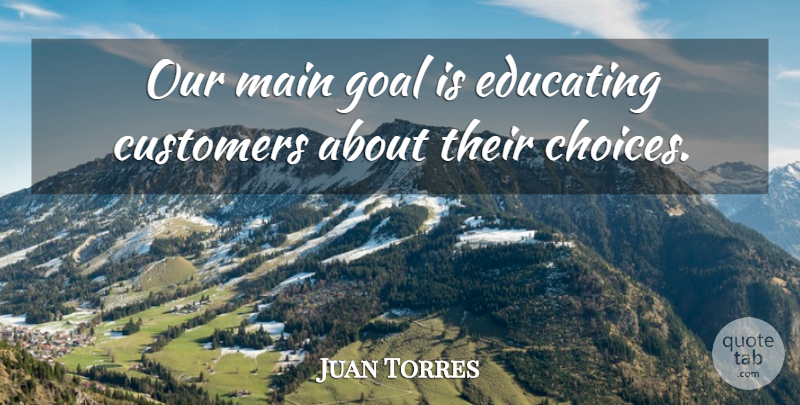 Juan Torres Quote About Choice, Customers, Educating, Goal, Main: Our Main Goal Is Educating...