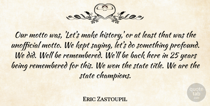 Eric Zastoupil Quote About Kept, Motto, Remembered, State, Won: Our Motto Was Lets Make...