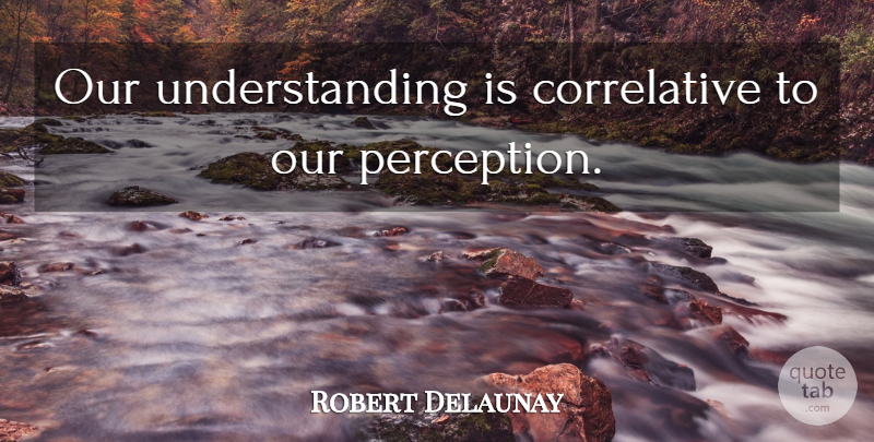 Robert Delaunay Quote About Understanding, Perception: Our Understanding Is Correlative To...