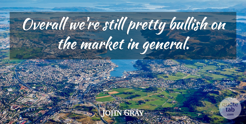 John Gray Quote About Bullish, Market, Overall: Overall Were Still Pretty Bullish...
