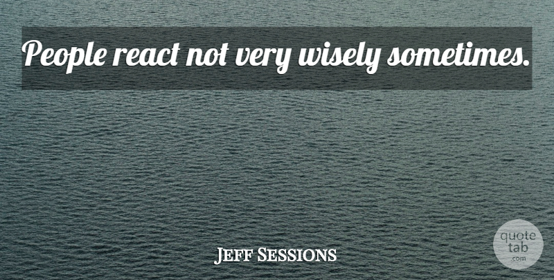 Jeff Sessions Quote About People, Sometimes, Very Wise: People React Not Very Wisely...
