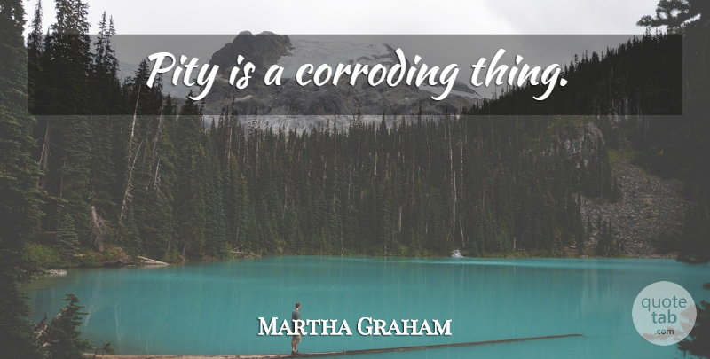 Martha Graham Quote About Pity: Pity Is A Corroding Thing...