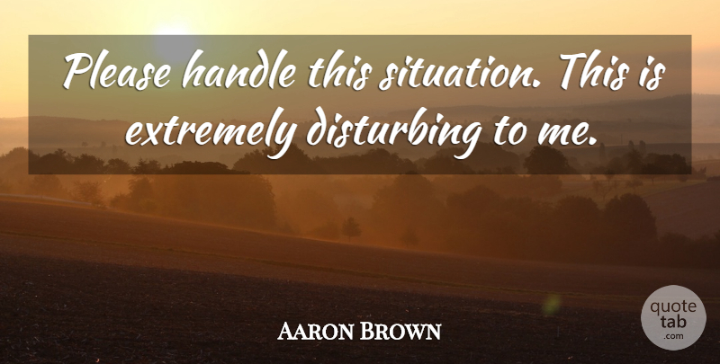 Aaron Brown Quote About Disturbing, Extremely, Handle, Please: Please Handle This Situation This...