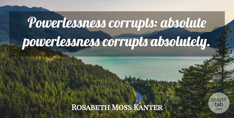 Rosabeth Moss Kanter Quote About Absolute Power, Absolutes, Powerlessness: Powerlessness Corrupts Absolute Powerlessness Corrupts...