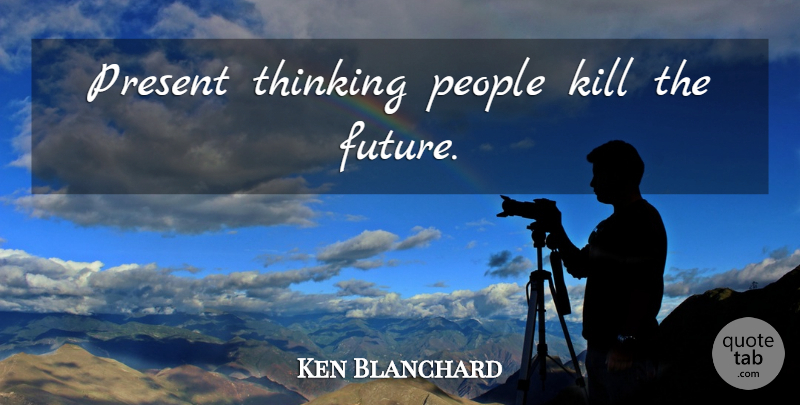 Ken Blanchard Quote About Thinking, People: Present Thinking People Kill The...