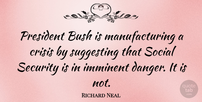 Richard Neal Quote About President, Danger, Social: President Bush Is Manufacturing A...