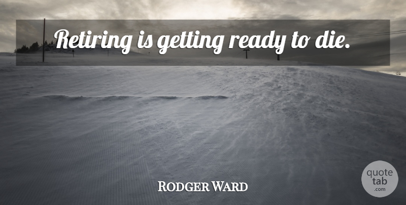 Rodger Ward Quote About Retiring, Ready To Die, Ready: Retiring Is Getting Ready To...