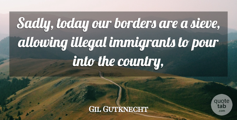 Gil Gutknecht Quote About Allowing, Borders, Illegal, Immigrants, Pour: Sadly Today Our Borders Are...