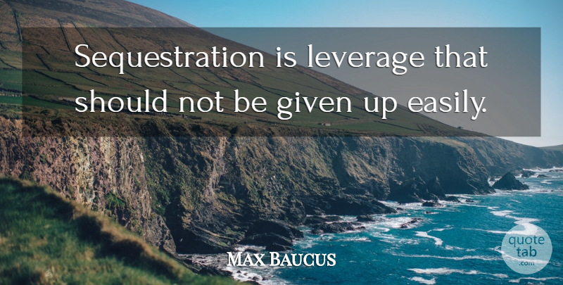 Max Baucus Quote About Given, Should, Given Up: Sequestration Is Leverage That Should...