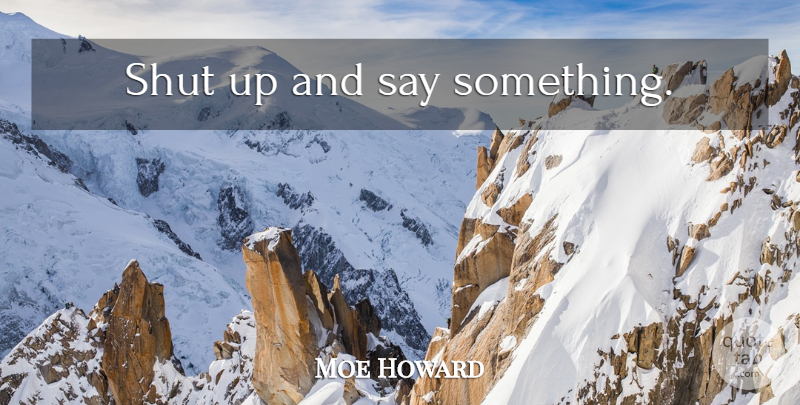 Moe Howard Quote About Shut Up: Shut Up And Say Something...