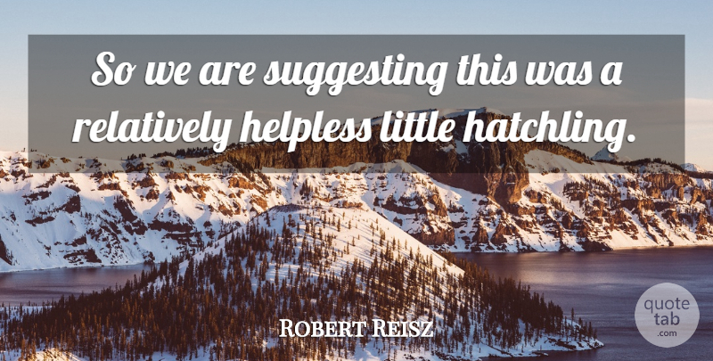 Robert Reisz Quote About Helpless, Relatively, Suggesting: So We Are Suggesting This...