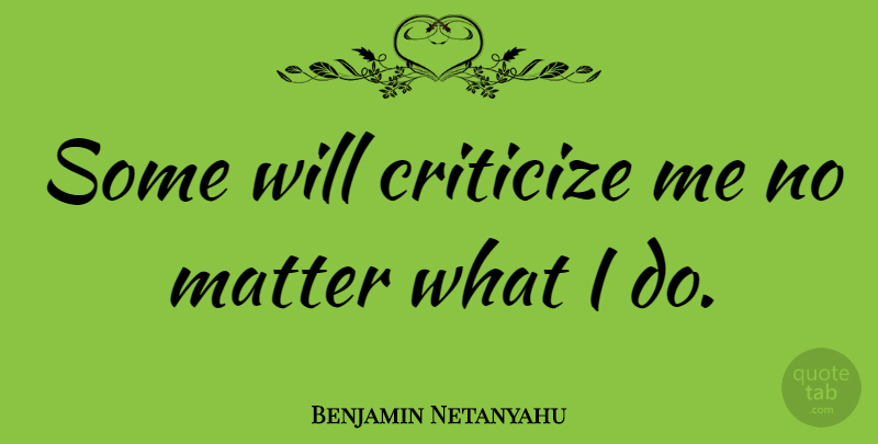 Benjamin Netanyahu Quote About Matter, No Matter What, Criticize: Some Will Criticize Me No...