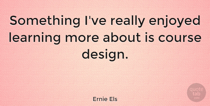 Ernie Els Quote About Course, Design, Enjoyed, Learning: Something Ive Really Enjoyed Learning...
