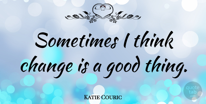 Katie Couric Quote About Thinking, Sometimes, Good Things: Sometimes I Think Change Is...