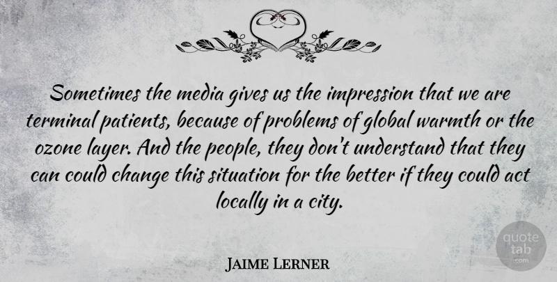 Jaime Lerner Quote About Act, Change, Gives, Global, Impression: Sometimes The Media Gives Us...