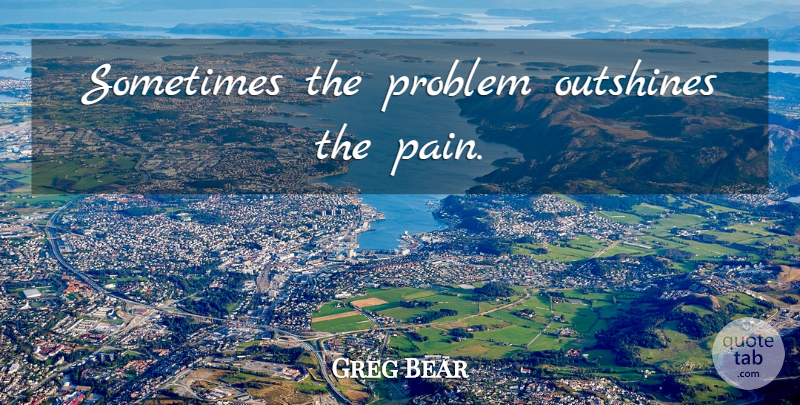 Greg Bear Quote About Pain, Problem, Sometimes: Sometimes The Problem Outshines The...