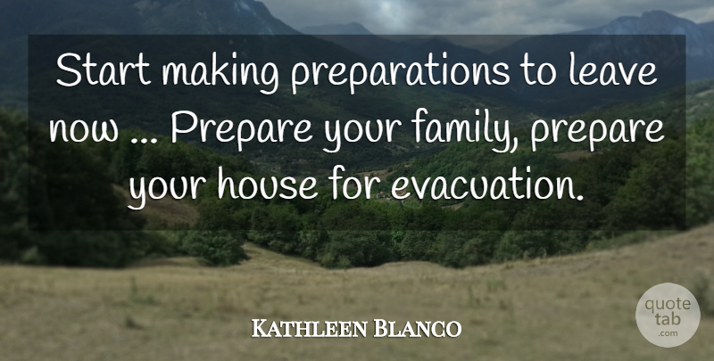 Kathleen Blanco Quote About House, Leave, Prepare, Start: Start Making Preparations To Leave...