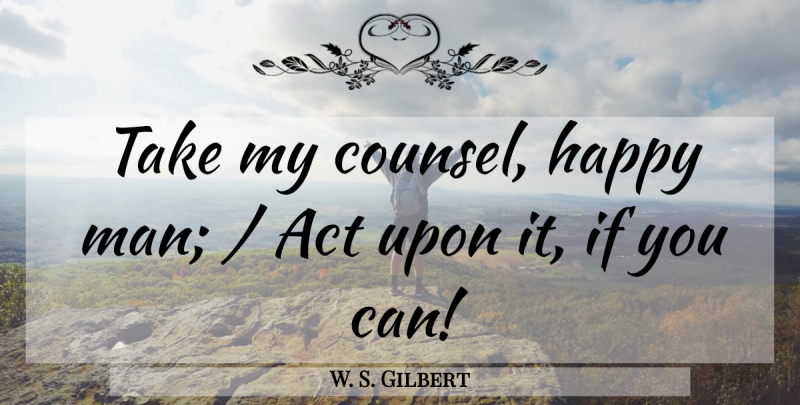 W. S. Gilbert Quote About Act, Happy: Take My Counsel Happy Man...