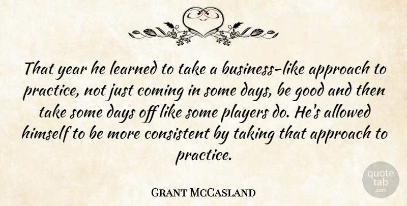 Grant McCasland Quote About Allowed, Approach, Coming, Consistent, Days: That Year He Learned To...