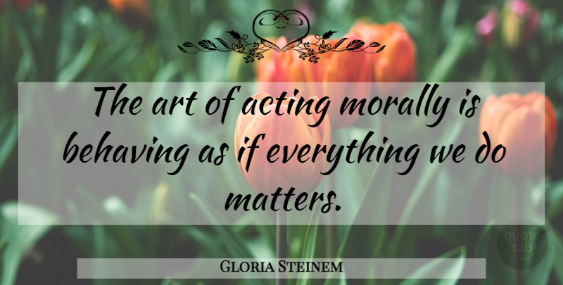 Gloria Steinem Quote About Acting, Art, Behaving, Morally: The Art Of Acting Morally...
