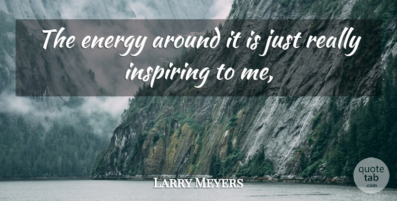 Larry Meyers Quote About Energy, Inspiring: The Energy Around It Is...