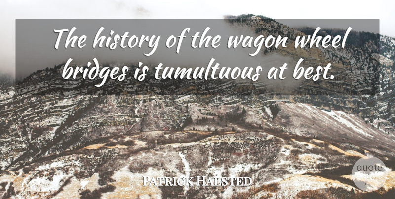 Patrick Halsted Quote About Bridges, History, Tumultuous, Wagon, Wheel: The History Of The Wagon...