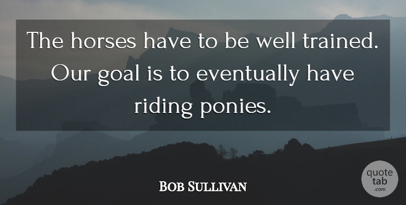 Bob Sullivan Quote About Eventually, Goal, Horses, Riding: The Horses Have To Be...