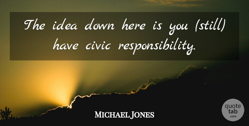 Michael Jones Quote About Civic, Responsibility: The Idea Down Here Is...