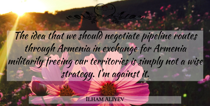 Ilham Aliyev Quote About Against, Armenia, Exchange, Freeing, Negotiate: The Idea That We Should...