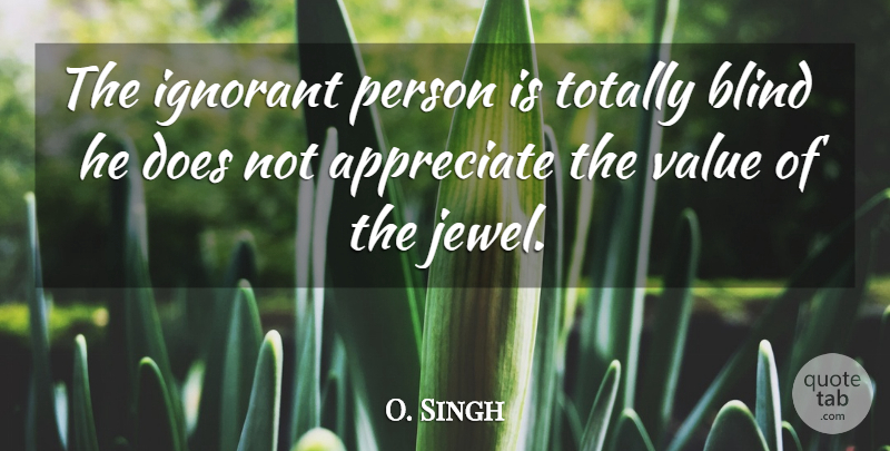 O. Singh Quote About Appreciate, Blind, Ignorant, Totally, Value: The Ignorant Person Is Totally...