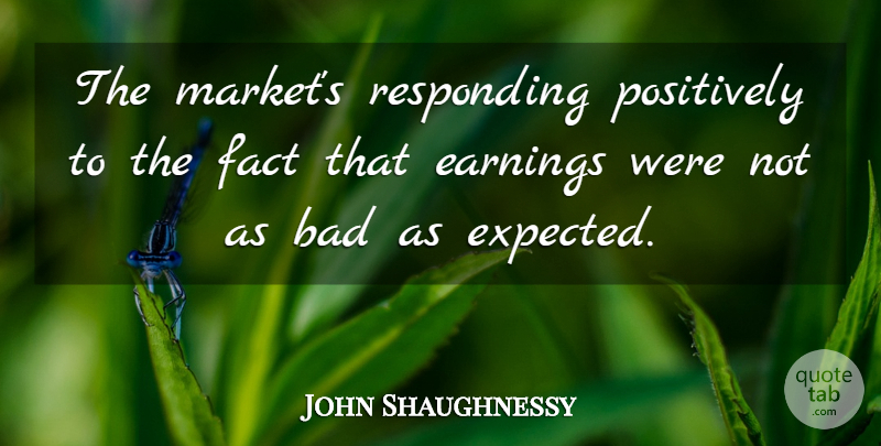 John Shaughnessy Quote About Bad, Earnings, Fact, Positively, Responding: The Markets Responding Positively To...