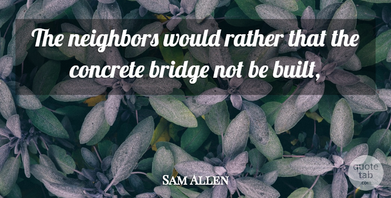Sam Allen Quote About Bridge, Concrete, Neighbors, Rather: The Neighbors Would Rather That...