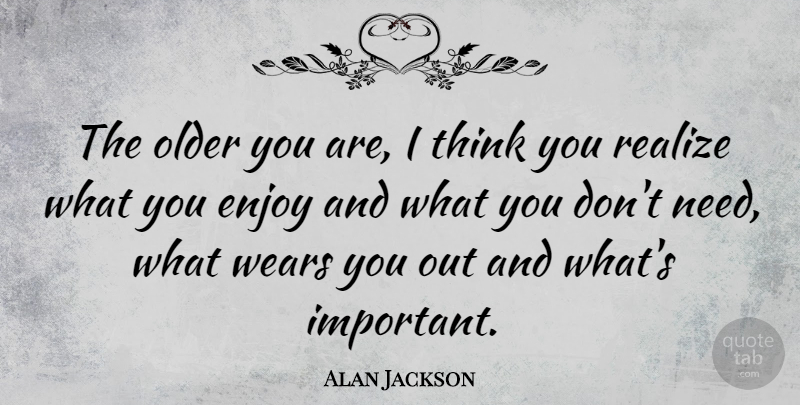 Alan Jackson Quote About Thinking, Important, Needs: The Older You Are I...