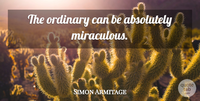 Simon Armitage Quote About Ordinary, Miraculous: The Ordinary Can Be Absolutely...