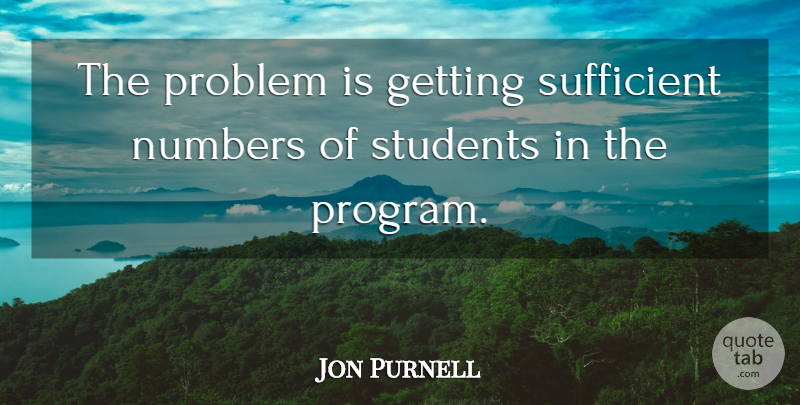 Jon Purnell Quote About Numbers, Problem, Students, Sufficient: The Problem Is Getting Sufficient...