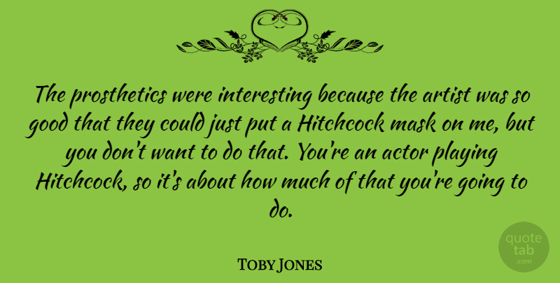 Toby Jones Quote About Artist, Interesting, Actors: The Prosthetics Were Interesting Because...