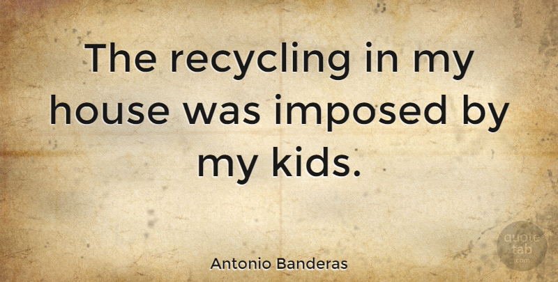 Antonio Banderas Quote About Kids, House, Reuse: The Recycling In My House...
