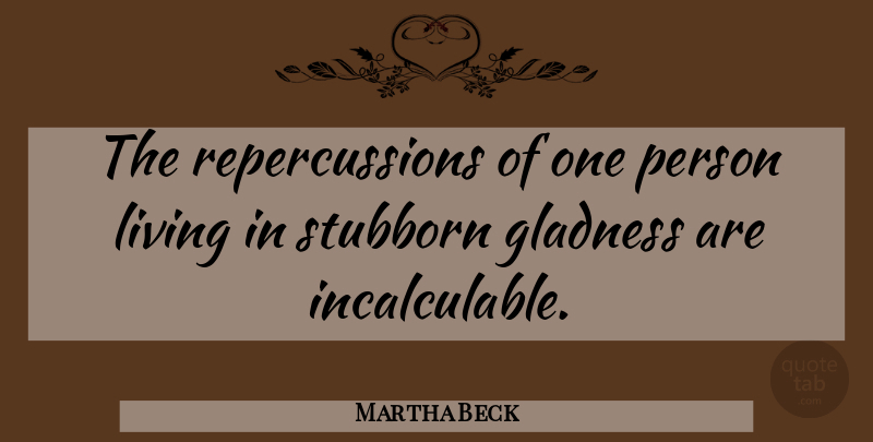 Martha Beck Quote About Stubborn, Persons, Gladness: The Repercussions Of One Person...