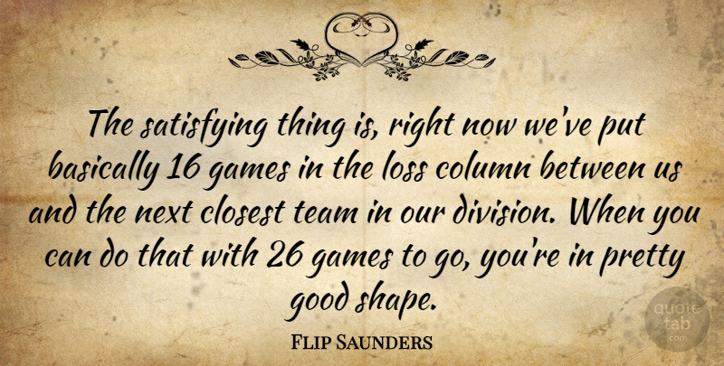 Flip Saunders Quote About Basically, Closest, Column, Games, Good: The Satisfying Thing Is Right...