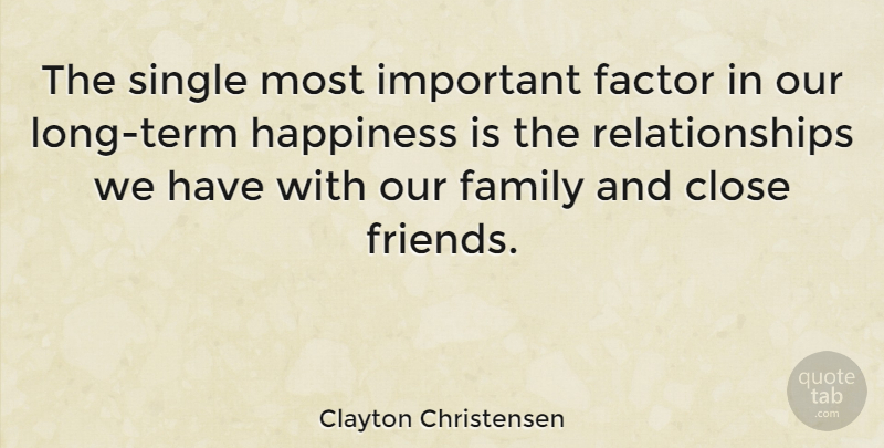 Clayton Christensen Quote About Close, Factor, Family, Happiness, Relationships: The Single Most Important Factor...