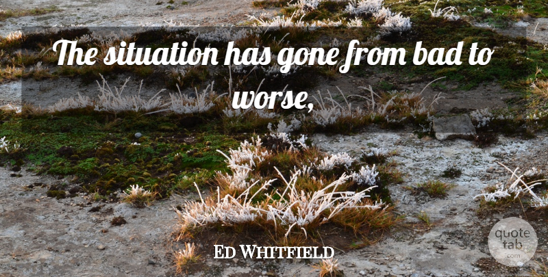 Ed Whitfield Quote About Bad, Gone, Situation: The Situation Has Gone From...