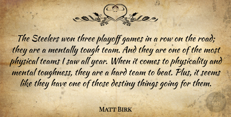 Matt Birk Quote About Destiny, Games, Hard, Mentally, Physical: The Steelers Won Three Playoff...