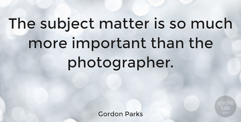 Gordon Parks Quote About Photography, Important, Matter: The Subject Matter Is So...