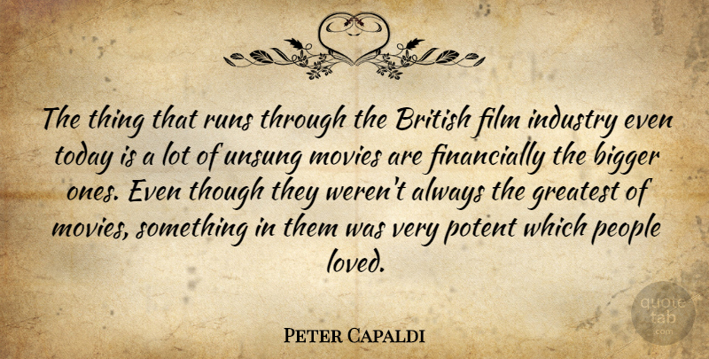 Peter Capaldi Quote About Bigger, British, Greatest, Industry, Movies: The Thing That Runs Through...