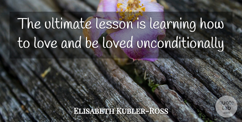 Elisabeth Kubler-Ross Quote About How To Love, Lessons, Learning How To Love: The Ultimate Lesson Is Learning...
